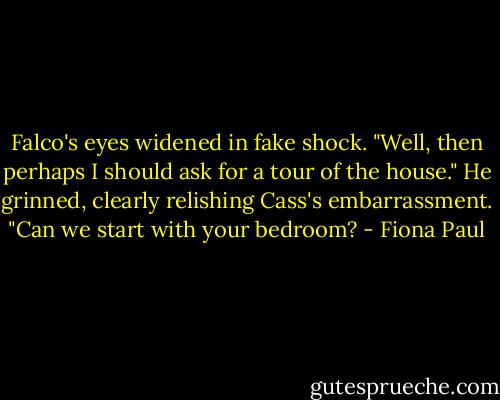 Falco's eyes widened in fake shock. "Well, then perhaps I should ask for a tour of the house." He grinned, clearly relishing Cass's embarrassment. "Can we start with your bedroom? - Fiona Paul