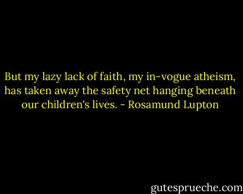 But my lazy lack of faith, my in-vogue atheism, has taken away the safety net hanging beneath our children's lives. - Rosamund Lupton