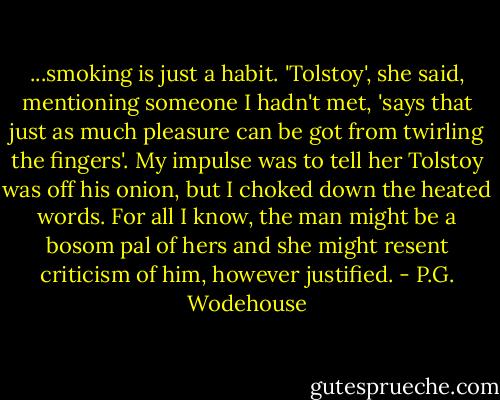 ...smoking is just a habit. 'Tolstoy', she said, mentioning someone I hadn't met, 'says that just as much pleasure can be got from twirling the fingers'. My impulse was to tell her Tolstoy was off his onion, but I choked down the heated words. For all I know, the man might be a bosom pal of hers and she might resent criticism of him, however justified. - P.G. Wodehouse