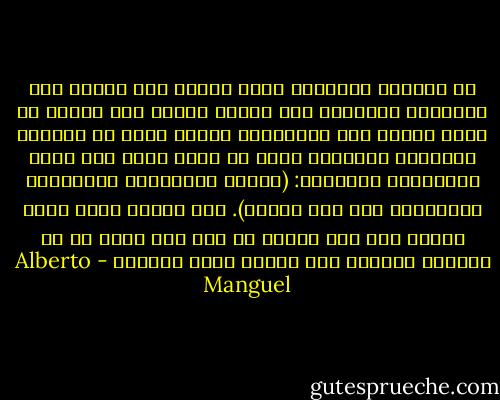 أن قراءات الآخرين تترك أثرها بكل تأكيد على قراءاتي الخاصة، فهي تهبني وجهات نظر جديدة أو تلون أمامي بعض المقاطع، لكنها تشبه في معظمها الذبابة الصغيرة التي ما فتئت تنغض على أليس بوشوشتها الدائمة: (يمكنك المماحكة بالتلاعب بالكلمات حول هذا الأمر). أنا أرفض، فأنا قارئ غيور، ولا أقر لكائن من كان بأن يكون له حق الليلة الأولى على الكتب التي أقرؤها - Alberto Manguel