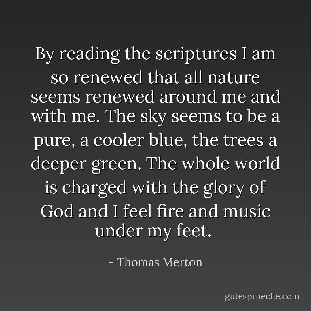 By reading the scriptures I am so renewed that all nature seems renewed around me and with me. The sky seems to be a pure, a cooler blue, the trees a deeper green. The whole world is charged with the glory of God and I feel fire and music under my feet.  - Thomas Merton