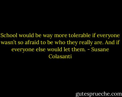 School would be way more tolerable if everyone wasn’t so afraid to be who they really are. And if everyone else would let them. - Susane Colasanti