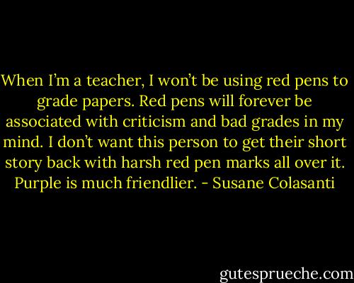 When I’m a teacher, I won’t be using red pens to grade papers. Red pens will forever be associated with criticism and bad grades in my mind. I don’t want this person to get their short story back with harsh red pen marks all over it. Purple is much friendlier. - Susane Colasanti