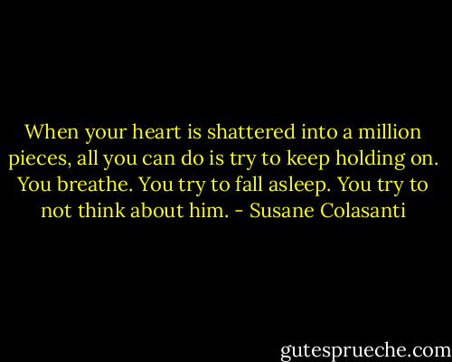 When your heart is shattered into a million pieces, all you can do is try to keep holding on. You breathe. You try to fall asleep. You try to not think about him. - Susane Colasanti