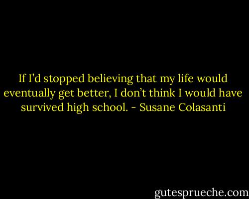 If I’d stopped believing that my life would eventually get better, I don’t think I would have survived high school. - Susane Colasanti
