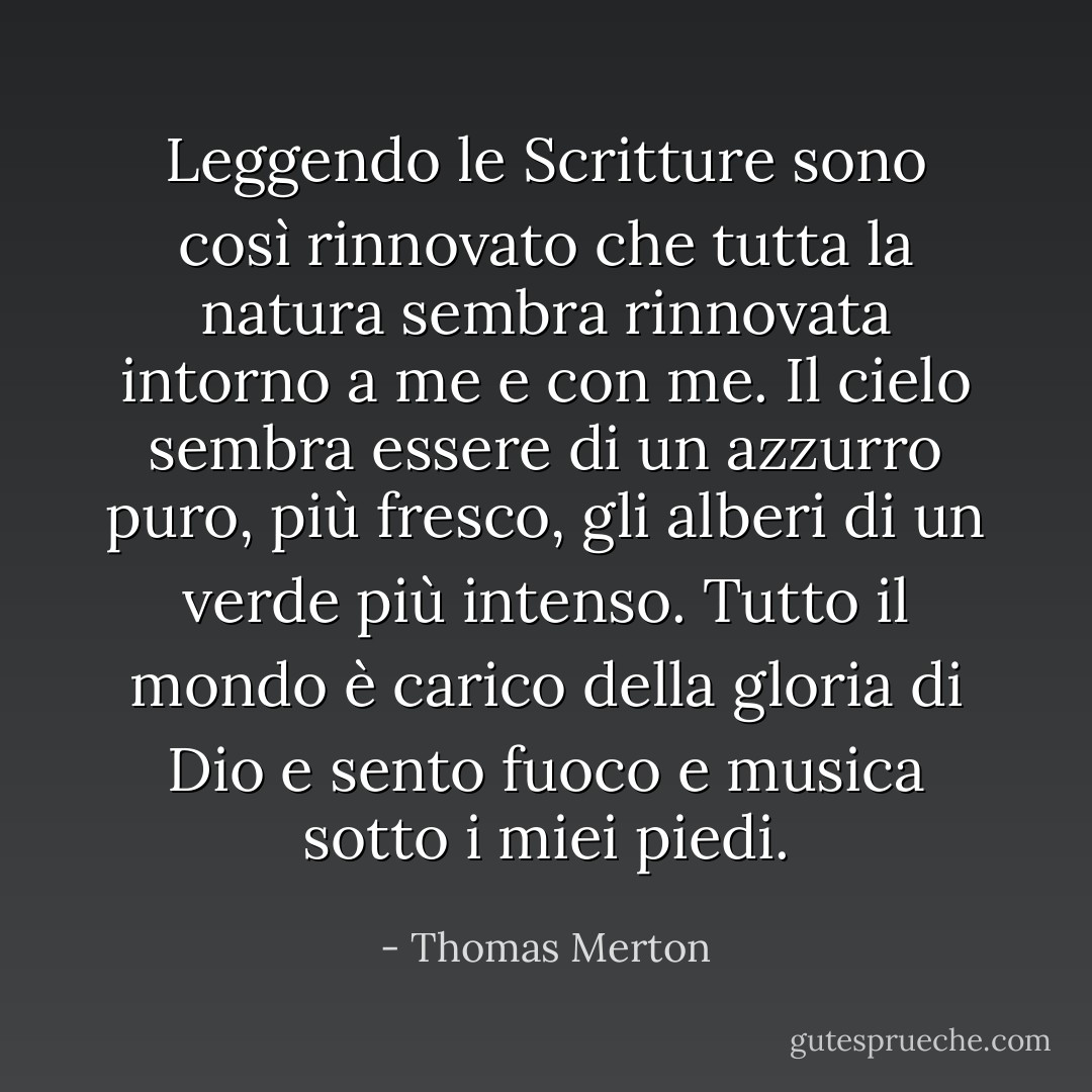 Leggendo le Scritture sono così rinnovato che tutta la natura sembra rinnovata intorno a me e con me. Il cielo sembra essere di un azzurro puro, più fresco, gli alberi di un verde più intenso. Tutto il mondo è carico della gloria di Dio e sento fuoco e musica sotto i miei piedi. - Thomas Merton