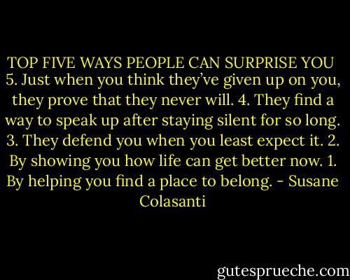 TOP FIVE WAYS PEOPLE CAN SURPRISE YOU<br /><br />5. Just when you think they’ve given up on you, they prove that they never will.<br />4. They find a way to speak up after staying silent for so long.<br />3. They defend you when you least expect it.<br />2. By showing you how life can get better now.<br />1. By helping you find a place to belong. - Susane Colasanti