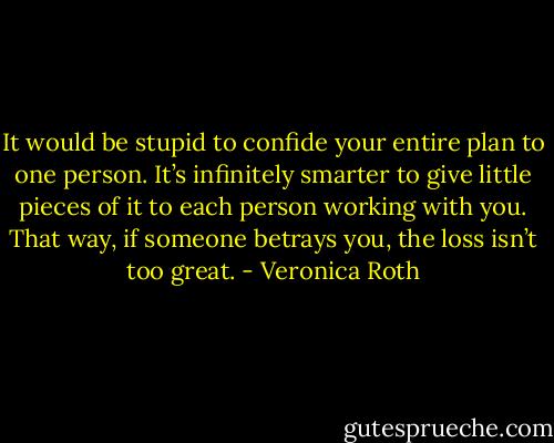 It would be stupid to confide your entire plan to one person. It’s infinitely smarter to give little pieces of it to each<br />person working with you. That way, if someone betrays you, the loss isn’t too great. - Veronica Roth