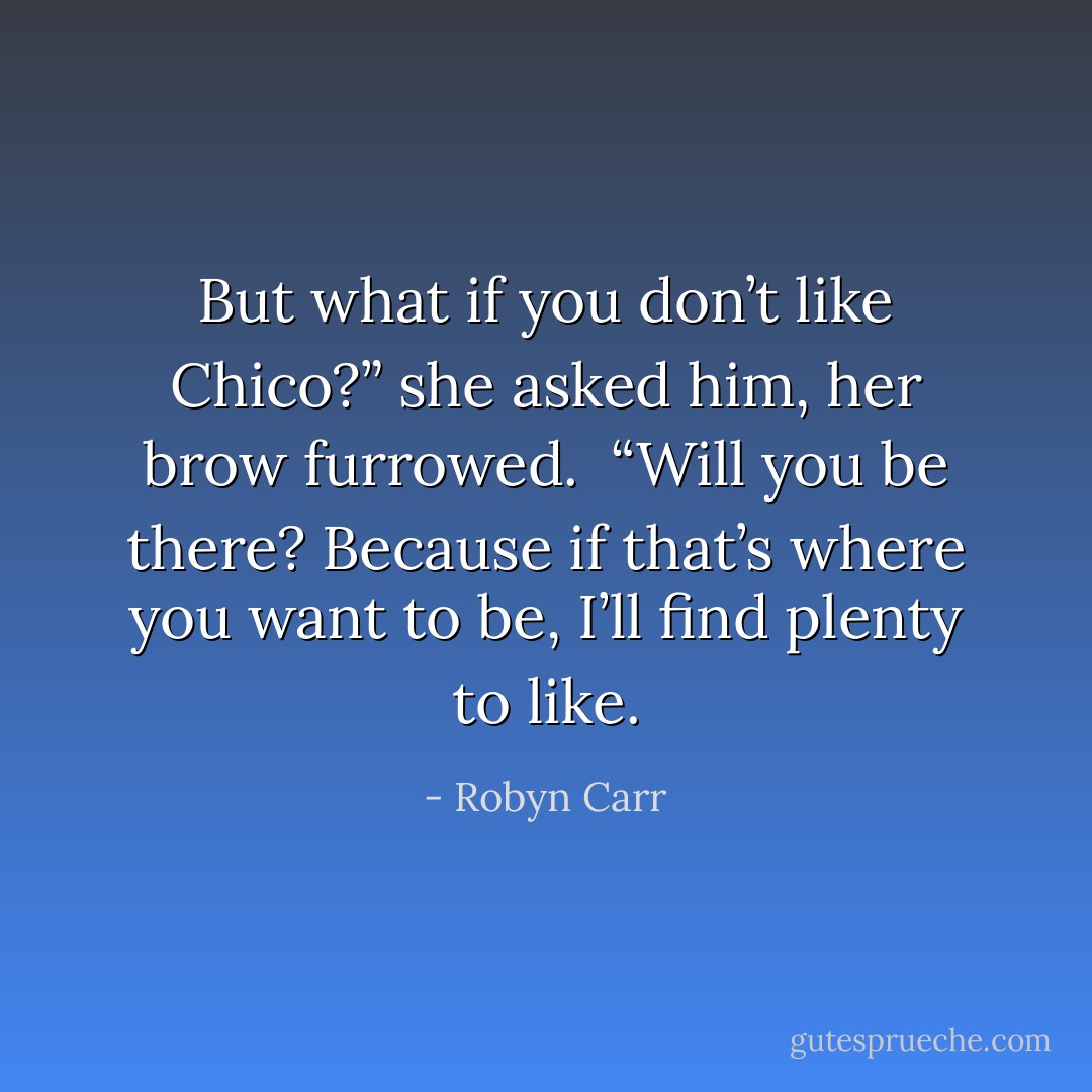 But what if you don’t like Chico?” she asked him, her brow furrowed. <br />“Will you be there? Because if that’s where you want to be, I’ll find plenty to like. - Robyn Carr