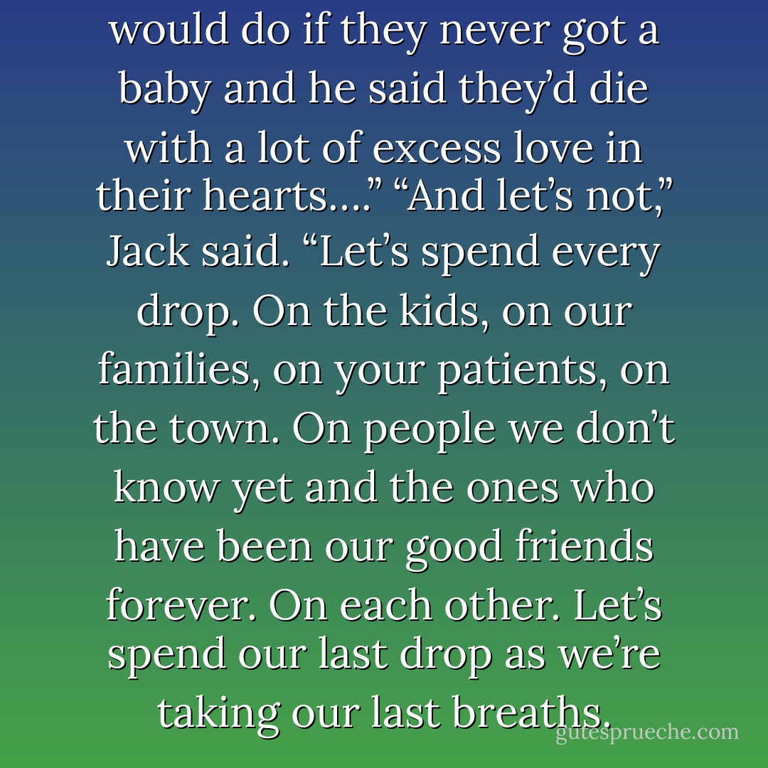 I asked Phil Prentiss what he would do if they never got a baby and he said they’d die with a lot of excess love in their hearts….” “And let’s not,” Jack said. “Let’s spend every drop. On the kids, on our families, on your patients, on the town. On people we don’t know yet and the ones who have been our good friends forever. On each other. Let’s spend our last drop as we’re taking our last breaths. - Robyn Carr