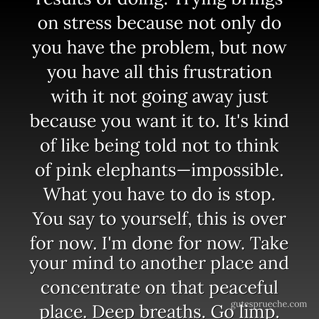You can't try. Trying is a struggle and doing is an act. You can't witness the act of trying, but you can see the results of doing. Trying brings on stress because not only do you have the problem, but now you have all this frustration with it not going away just because you want it to. It's kind of like being told not to think of pink elephants—impossible.<br />What you have to do is stop. You say to yourself, this is over for now. I'm done for<br />now. Take your mind to another place and concentrate on that peaceful place. Deep<br />breaths. Go limp. Put your mind in another state. It takes practice, but it gets easier,<br />over time. - Robyn Carr