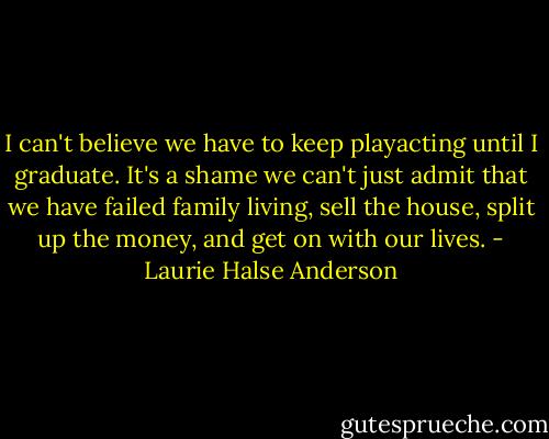 I can't believe we have to keep playacting until I graduate. It's a shame we can't just admit that we have failed family living, sell the house, split up the money, and get on with our lives. - Laurie Halse Anderson