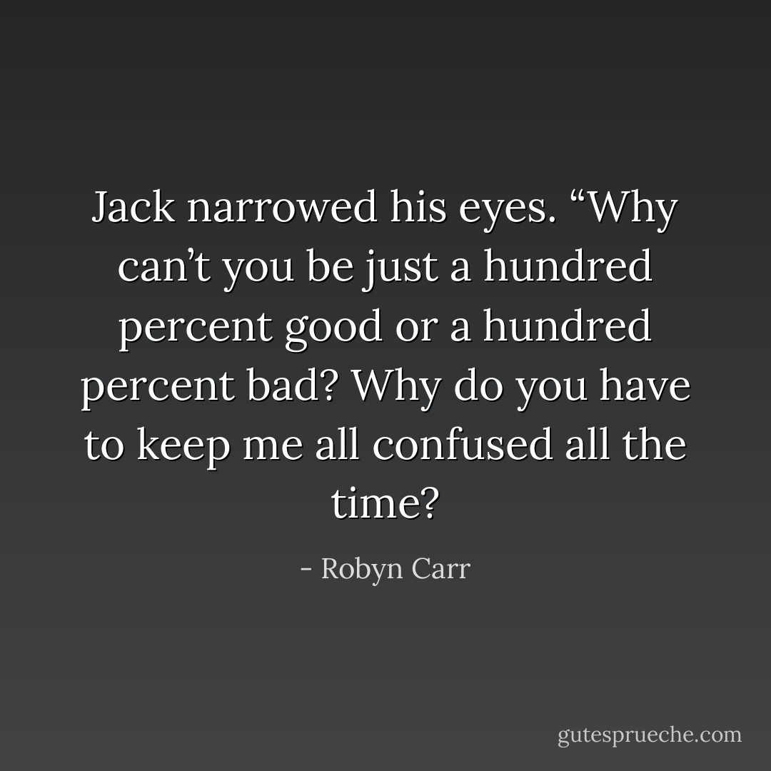 Jack narrowed his eyes. “Why can’t you be just a hundred percent good or a hundred percent bad? Why do you have to keep me all confused all the time? - Robyn Carr