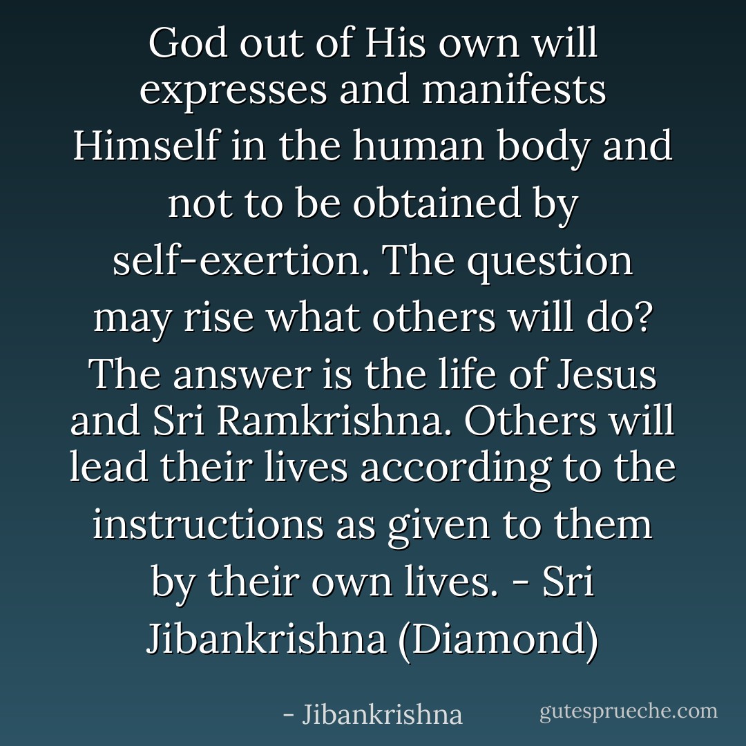 God out of His own will expresses and manifests Himself in the human body and not to be obtained by self-exertion. The question may rise what others will do? The answer is the life of Jesus and Sri Ramkrishna. Others will lead their lives according to the instructions as given to them by their own lives. - Sri Jibankrishna (Diamond) - Jibankrishna