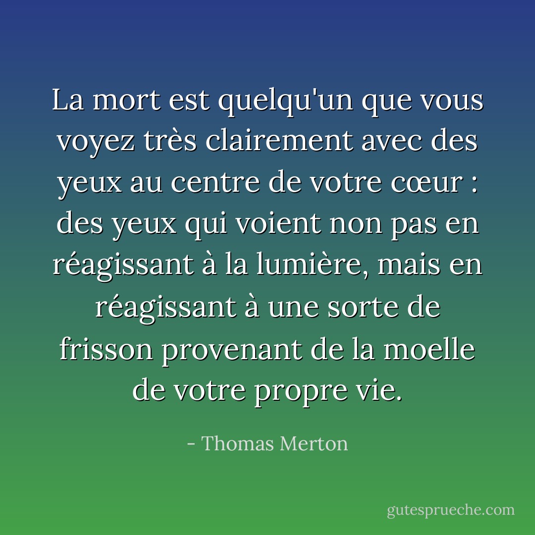 La mort est quelqu'un que vous voyez très clairement avec des yeux au centre de votre cœur : des yeux qui voient non pas en réagissant à la lumière, mais en réagissant à une sorte de frisson provenant de la moelle de votre propre vie. - Thomas Merton