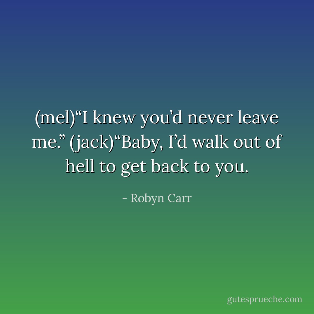 (mel)“I knew you’d never leave me.”<br />(jack)“Baby, I’d walk out of hell to get back to you. - Robyn Carr