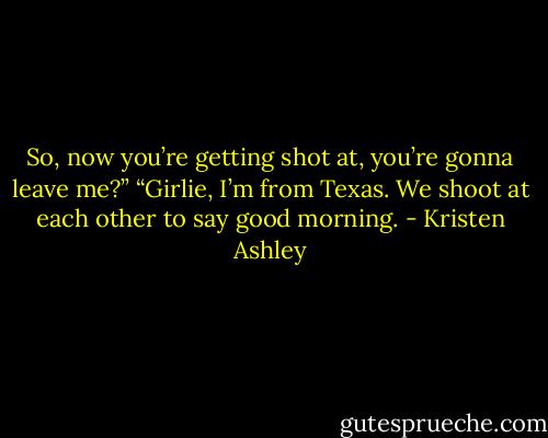 So, now you’re getting shot at, you’re gonna leave me?”<br />“Girlie, I’m from Texas. We shoot at each other to say good morning. - Kristen Ashley