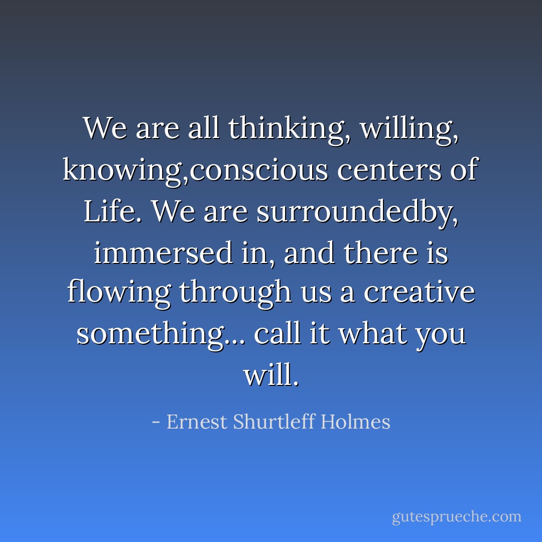 We are all thinking, willing, knowing,conscious centers of Life. We are surroundedby, immersed in, and there is flowing through us a creative something... call it what you will. - Ernest Shurtleff Holmes