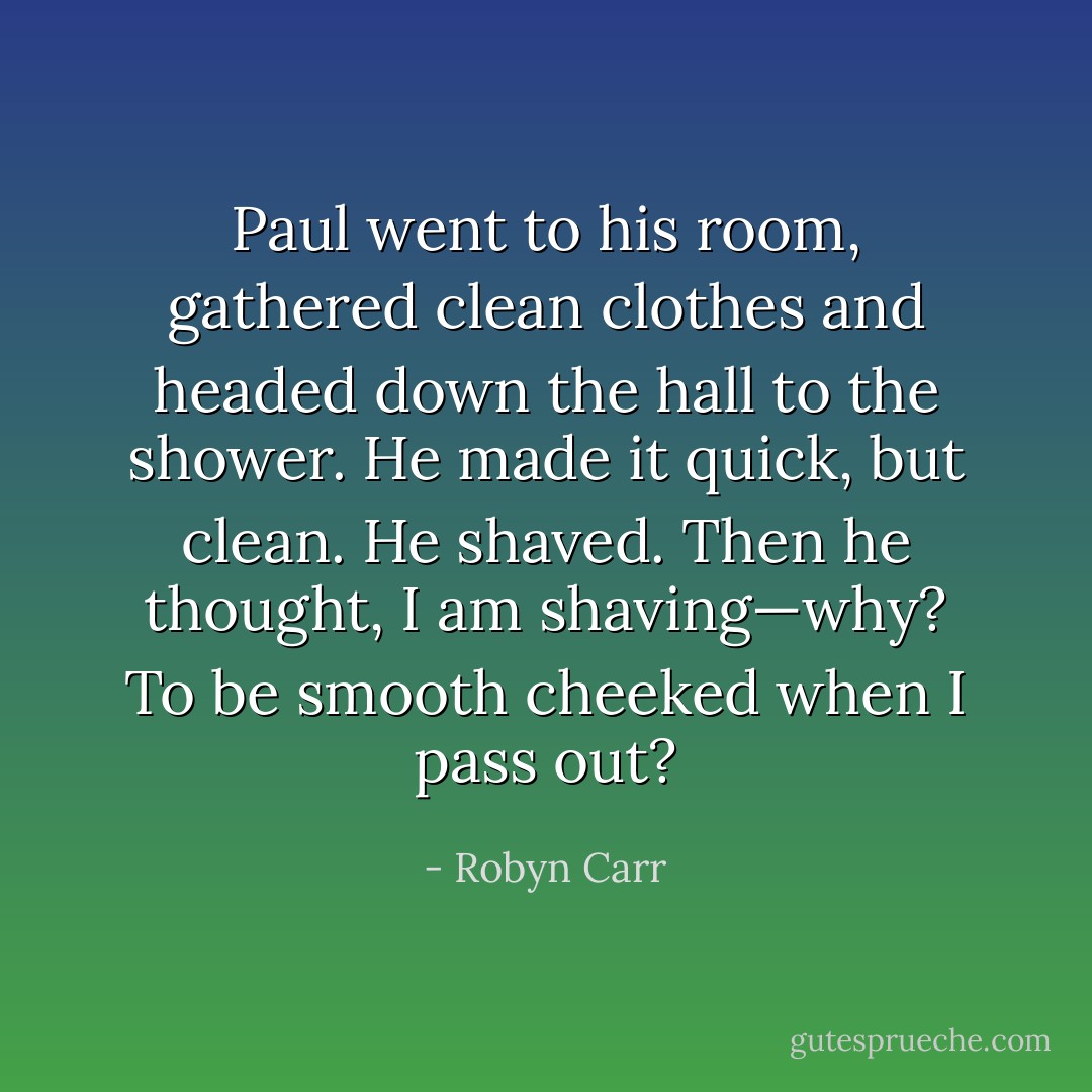 Paul went to his room, gathered clean clothes and headed down the hall to the shower. He made it quick, but clean. He shaved. Then he thought, I am shaving—why? To be smooth cheeked when I pass out? - Robyn Carr
