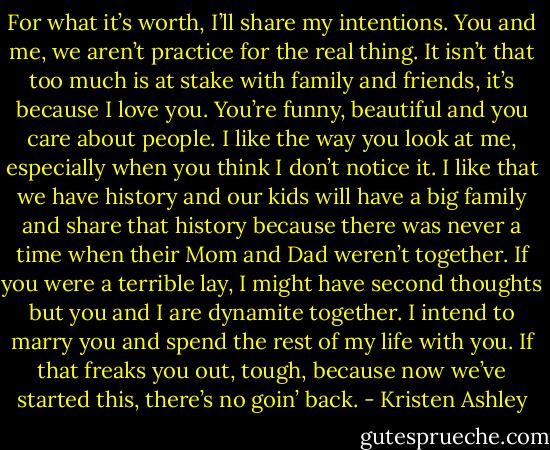 For what it’s worth, I’ll share my intentions. You and me, we aren’t practice for the real thing. It isn’t that too much is at stake with family and friends, it’s because I love you. You’re funny, beautiful and you care about people. I like the way you look at me, especially when you think I don’t notice it. I like that we have history and our kids will have a big family and share that history because there was never a time when their Mom and Dad weren’t together. If you were a terrible lay, I might have second thoughts but you and I are dynamite together. I intend to marry you and spend the rest of my life with you. If that freaks you out, tough, because now we’ve started this, there’s no goin’ back. - Kristen Ashley
