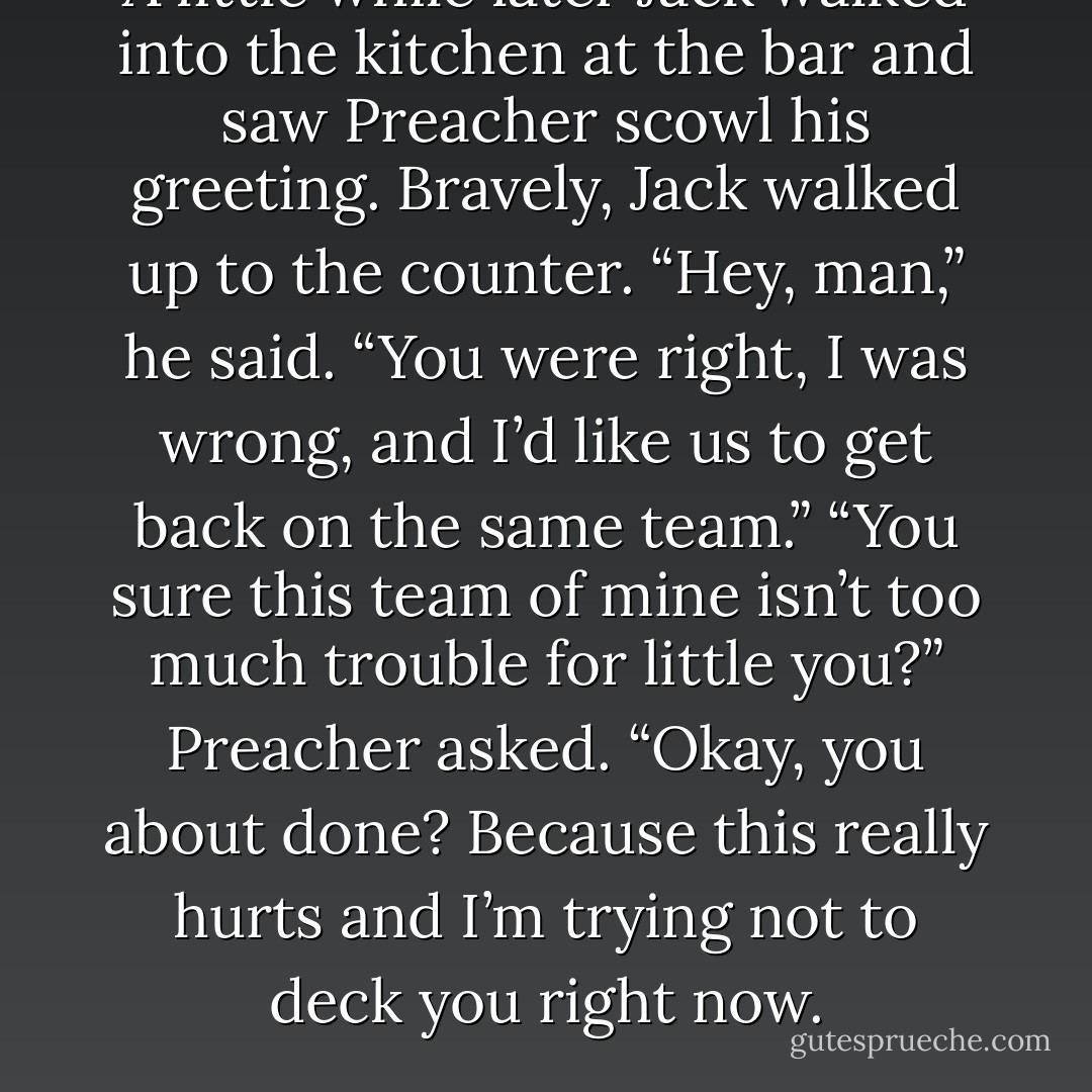 A little while later Jack walked into the kitchen at the bar and saw Preacher scowl his greeting. Bravely, Jack walked up to the counter. “Hey, man,” he said. “You were<br />right, I was wrong, and I’d like us to get back on the same team.”<br />“You sure this team of mine isn’t too much trouble for little you?” Preacher asked.<br />“Okay, you about done? Because this really hurts and I’m trying not to deck you right<br />now. - Robyn Carr