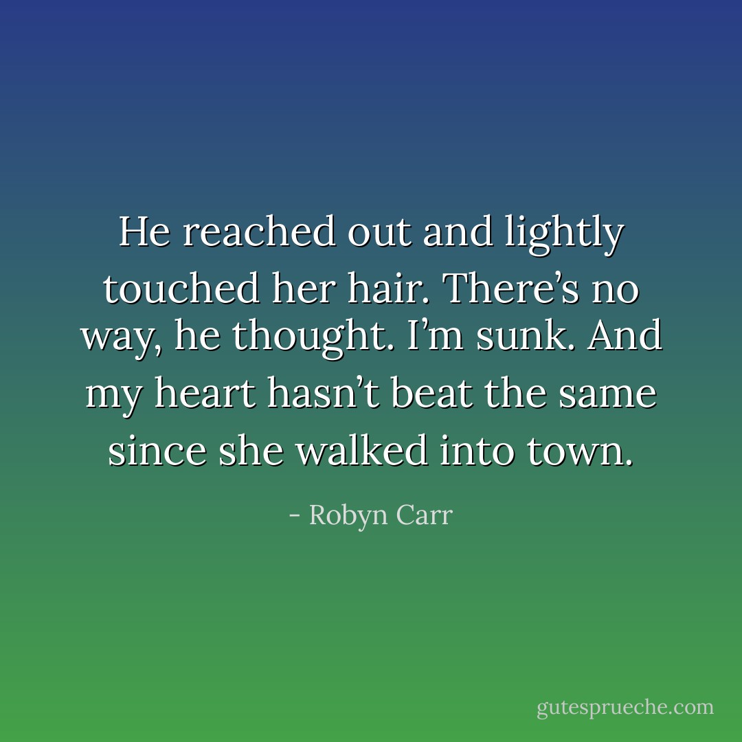 He reached out and lightly touched her hair. There’s no way, he thought. I’m sunk. And my heart hasn’t beat the same since she walked into town. - Robyn Carr