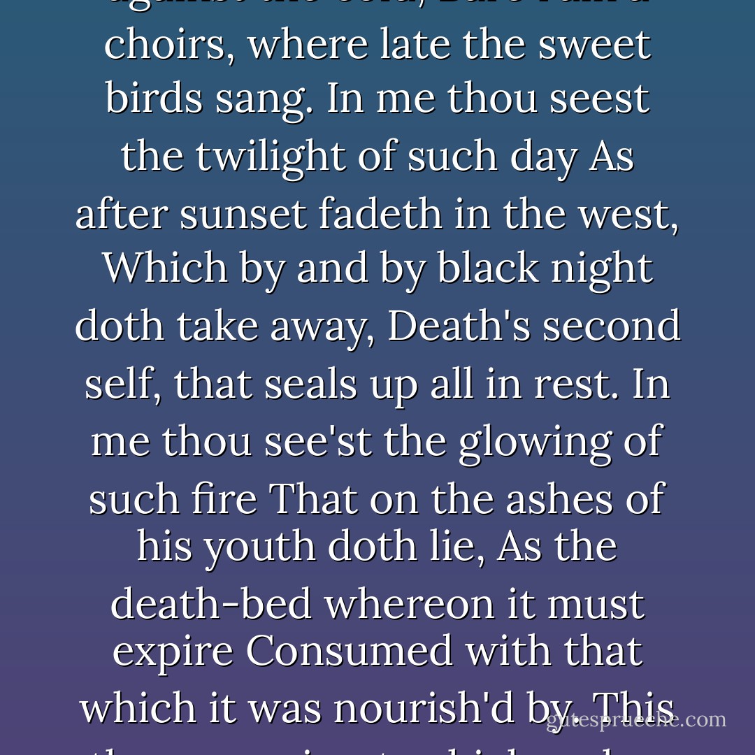 That time of year thou mayst in me behold<br />When yellow leaves, or none, or few, do hang<br />Upon those boughs which shake against the cold,<br />Bare ruin'd choirs, where late the sweet birds sang.<br />In me thou seest the twilight of such day<br />As after sunset fadeth in the west,<br />Which by and by black night doth take away,<br />Death's second self, that seals up all in rest.<br />In me thou see'st the glowing of such fire<br />That on the ashes of his youth doth lie,<br />As the death-bed whereon it must expire<br />Consumed with that which it was nourish'd by.<br />This thou perceivest, which makes thy love more strong,<br />To love that well which thou must leave ere long. - William Shakespeare