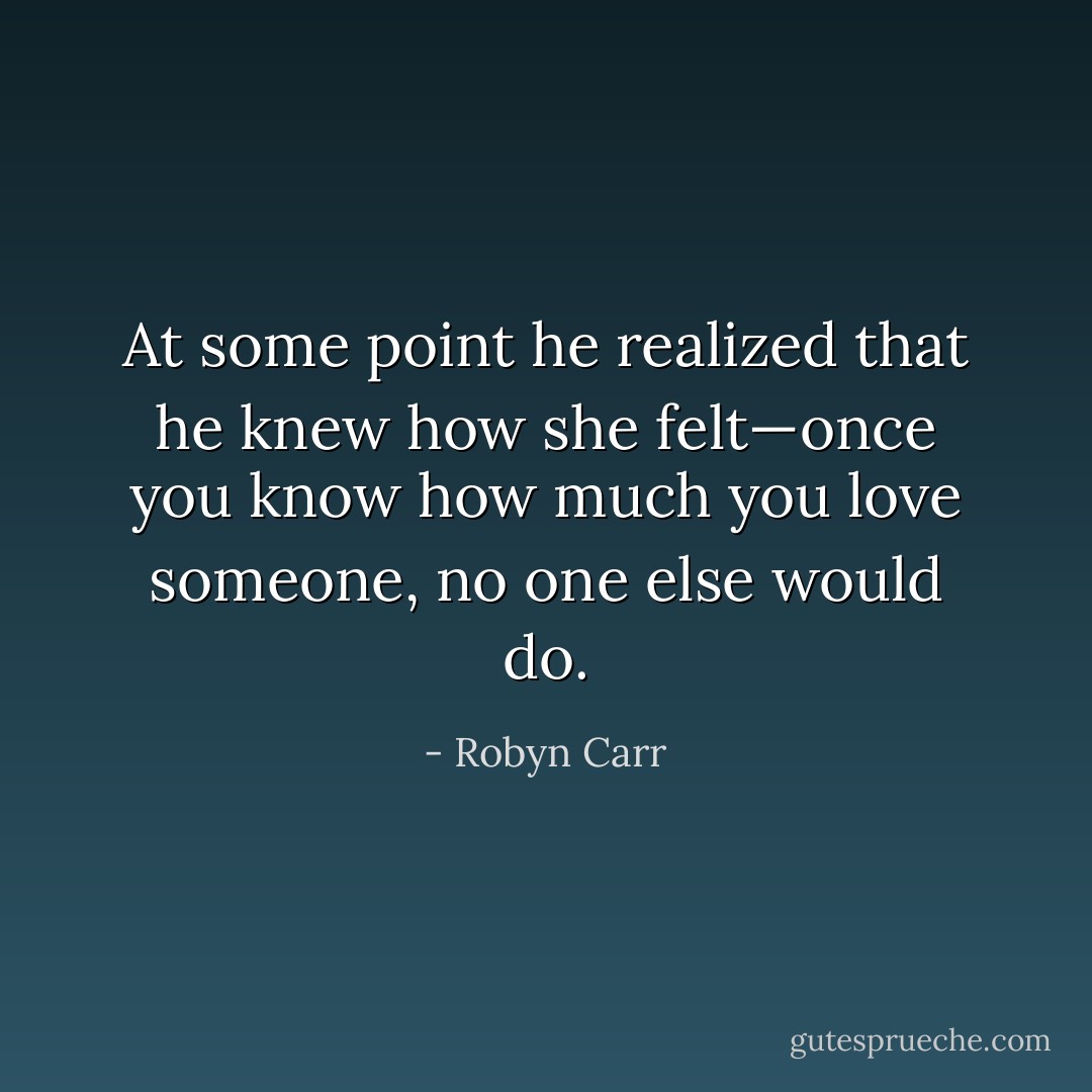 At some point he realized that he knew how<br />she felt—once you know how much you love someone, no one else would do. - Robyn Carr