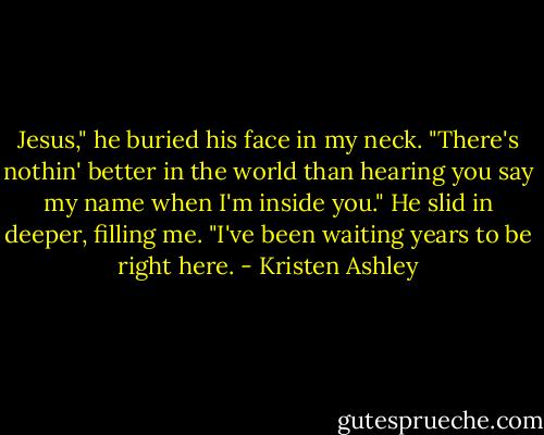 Jesus," he buried his face in my neck. "There's nothin' better in the world than hearing you say my name when I'm inside you." He slid in deeper, filling me. "I've been waiting years to be right here. - Kristen Ashley