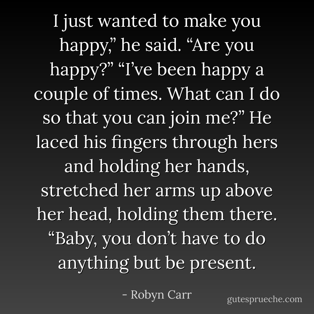 I just wanted to make you happy,” he said. “Are you happy?”<br />“I’ve been happy a couple of times. What can I do so that you can join me?”<br />He laced his fingers through hers and holding her hands, stretched her arms up above her head, holding them there. “Baby, you don’t have to do anything but be present. - Robyn Carr