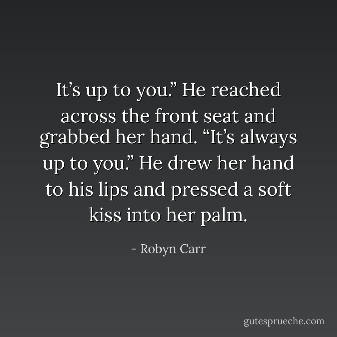 It’s up to you.” He reached across the front seat and grabbed her hand. “It’s always up to you.” He drew her hand to his lips and pressed a soft kiss into her palm. - Robyn Carr
