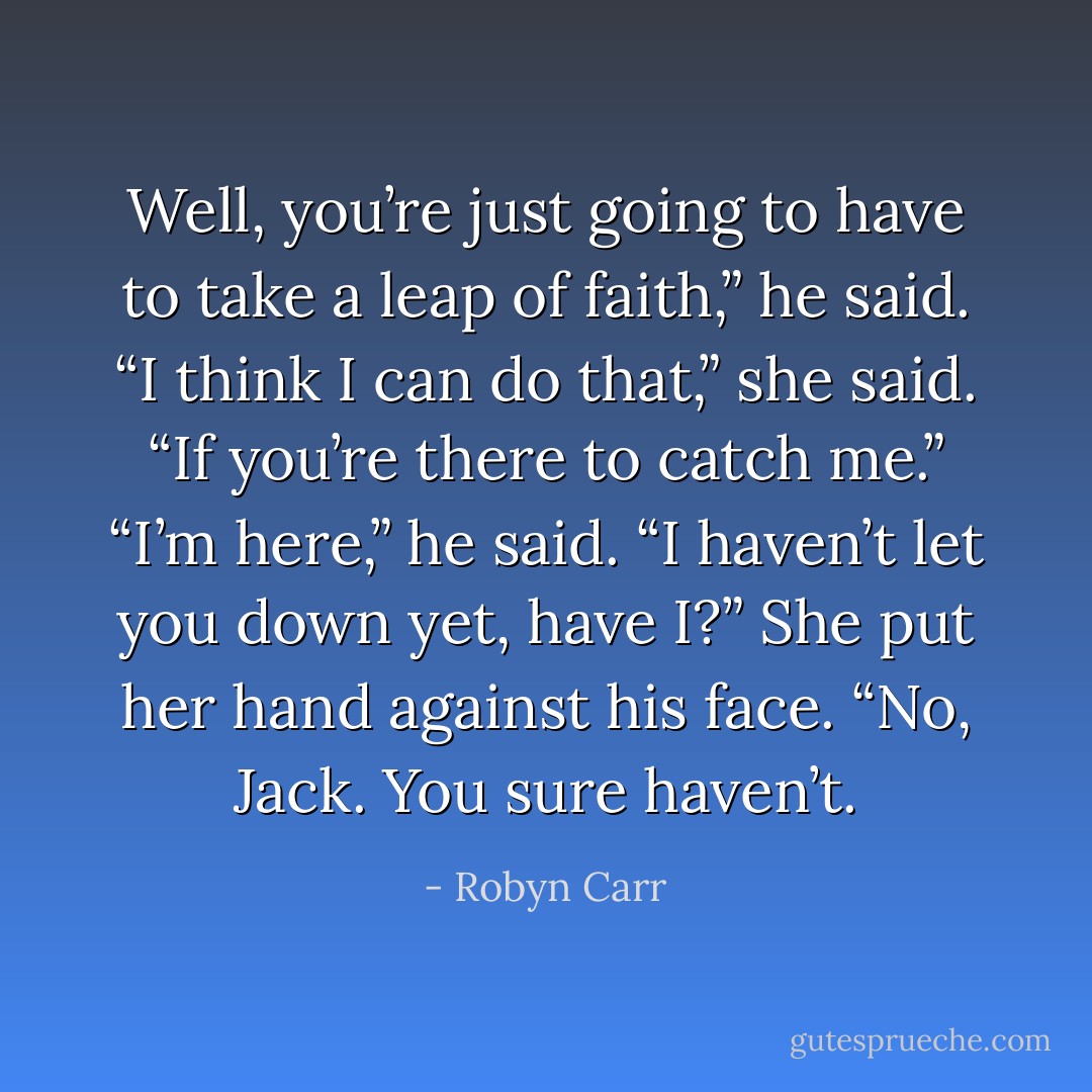 Well, you’re just going to have to take a leap of faith,” he said.<br />“I think I can do that,” she said. “If you’re there to catch me.”<br />“I’m here,” he said. “I haven’t let you down yet, have I?”<br />She put her hand against his face. “No, Jack. You sure haven’t. - Robyn Carr