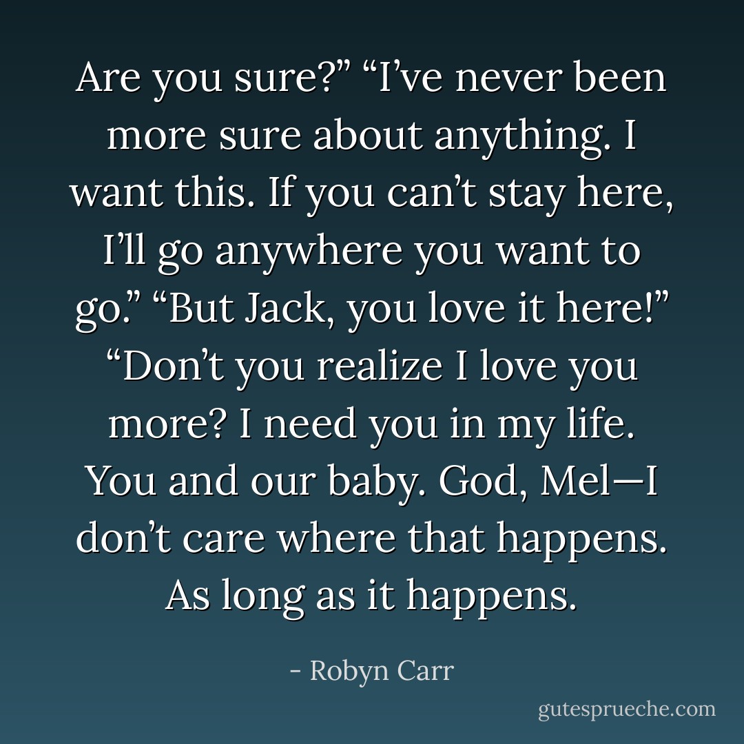 Are you sure?”<br />“I’ve never been more sure about anything. I want this. If you can’t stay here, I’ll go anywhere you want to go.”<br />“But Jack, you love it here!”<br />“Don’t you realize I love you more? I need you in my life. You and our baby. God, Mel—I don’t care where that happens. As long as it happens. - Robyn Carr