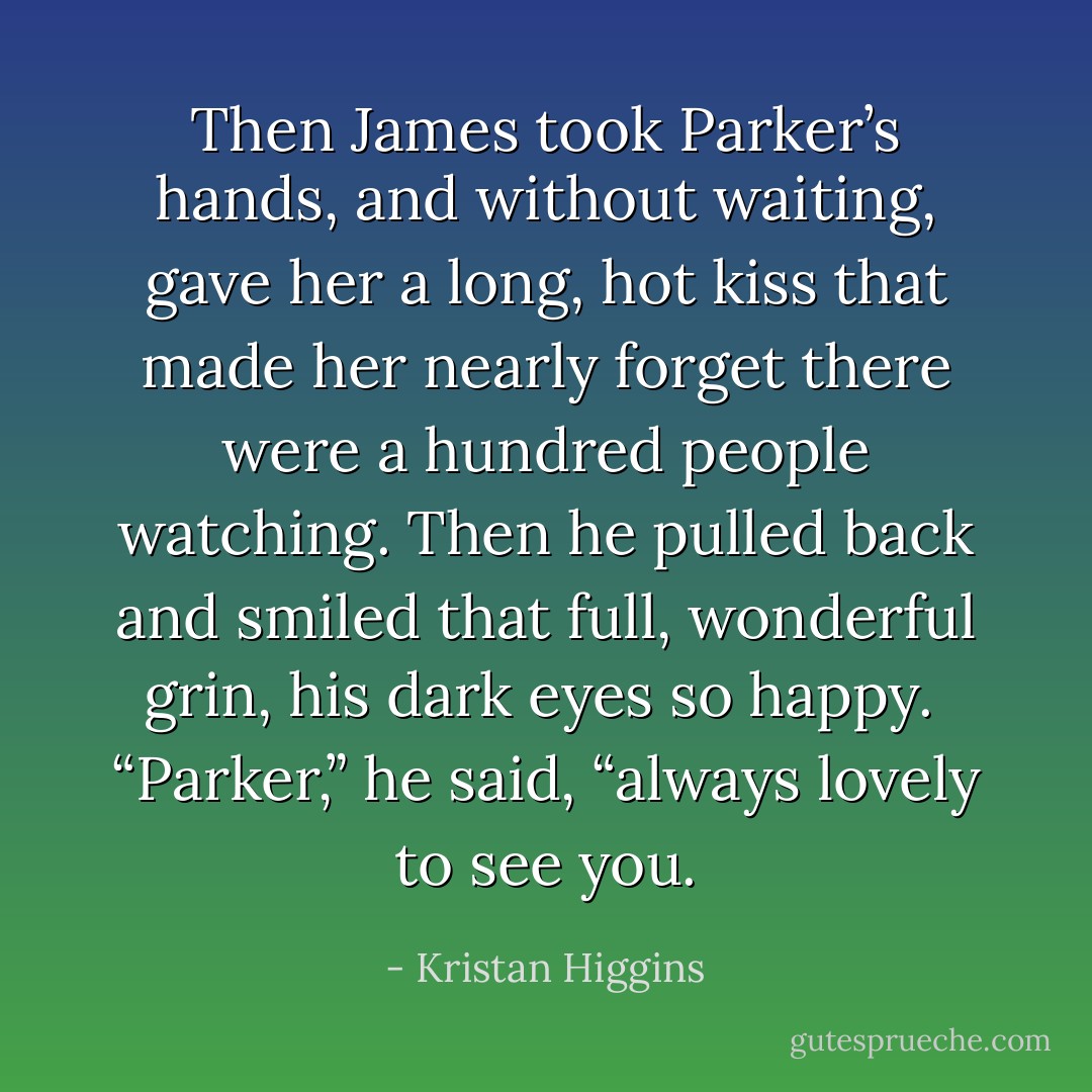 Then James took Parker’s hands, and without waiting, gave her a long, hot kiss that made her nearly forget there were a hundred people watching. Then he pulled back and smiled that full, wonderful grin, his dark eyes so happy. <br />“Parker,” he said, “always lovely to see you. - Kristan Higgins