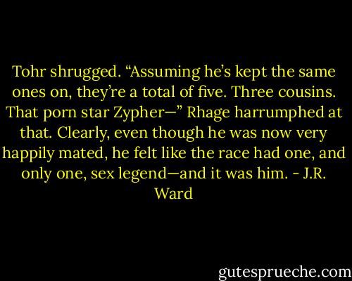 Tohr shrugged. “Assuming he’s kept the same ones on, they’re a total of five. Three cousins. That porn star Zypher—”<br />Rhage harrumphed at that. Clearly, even though he was now very happily mated, he felt like the race had one, and only one, sex legend—and it was him. - J.R. Ward