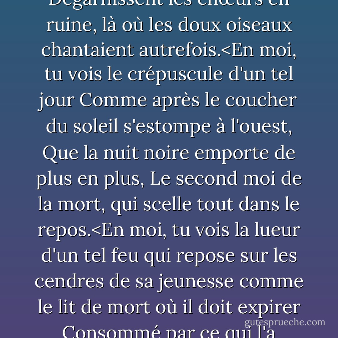 Cette période de l'année que tu peux voir en moi<br />Quand des feuilles jaunes, ou aucune, ou peu, pendent<br />Sur ces rameaux qui tremblent contre le froid,<br />Dégarnissent les chœurs en ruine, là où les doux oiseaux chantaient autrefois.<En moi, tu vois le crépuscule d'un tel jour<br />Comme après le coucher du soleil s'estompe à l'ouest,<br />Que la nuit noire emporte de plus en plus,<br />Le second moi de la mort, qui scelle tout dans le repos.<En moi, tu vois la lueur d'un tel feu<br />qui repose sur les cendres de sa jeunesse<br />comme le lit de mort où il doit expirer<br />Consommé par ce qui l'a nourri.<br />Ce que tu perçois, rend ton amour plus fort,<br />pour aimer ce bien que tu dois quitter avant longtemps. - William Shakespeare