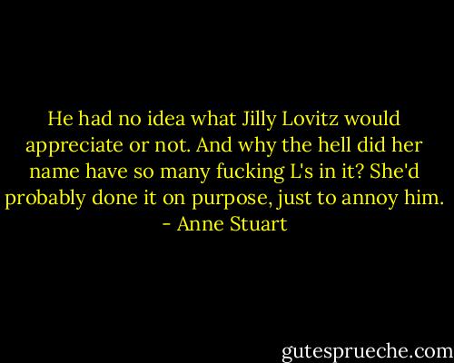 He had no idea what Jilly Lovitz would appreciate or not. And why the hell did her name have so many fucking L's in it? She'd probably done it on purpose, just to annoy him. - Anne Stuart
