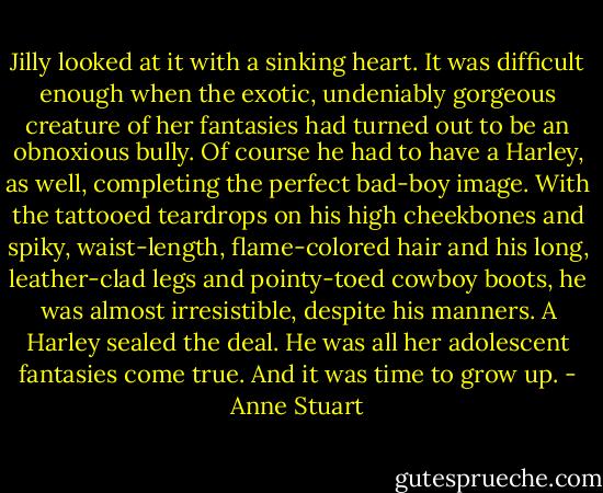 Jilly looked at it with a sinking heart. It was difficult enough when the exotic, undeniably gorgeous creature of her fantasies had turned out to be an obnoxious bully. Of course he had to have a Harley, as well, completing the perfect bad-boy image. With the tattooed teardrops on his high cheekbones and spiky, waist-length, flame-colored hair and his long, leather-clad legs and pointy-toed cowboy boots, he was almost irresistible, despite his manners.<br />A Harley sealed the deal. He was all her adolescent fantasies come true.<br />And it was time to grow up. - Anne Stuart