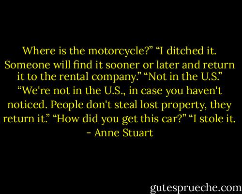 Where is the motorcycle?”<br />“I ditched it. Someone will find it sooner or later and return it to the rental company.”<br />“Not in the U.S.”<br />“We're not in the U.S., in case you haven't noticed. People don't steal lost property, they return it.”<br />“How did you get this car?”<br />“I stole it. - Anne Stuart