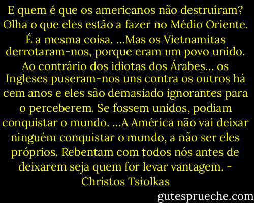 E quem é que os americanos não destruíram? Olha o que eles estão a fazer no Médio Oriente. É a mesma coisa.<br />…Mas os Vietnamitas derrotaram-nos, porque eram um povo unido. Ao contrário dos idiotas dos Árabes… os Ingleses puseram-nos uns contra os outros há cem anos e eles são demasiado ignorantes para o perceberem. Se fossem unidos, podiam conquistar o mundo.<br />…A América não vai deixar ninguém conquistar o mundo, a não ser eles próprios. Rebentam com todos nós antes de deixarem seja quem for levar vantagem. - Christos Tsiolkas