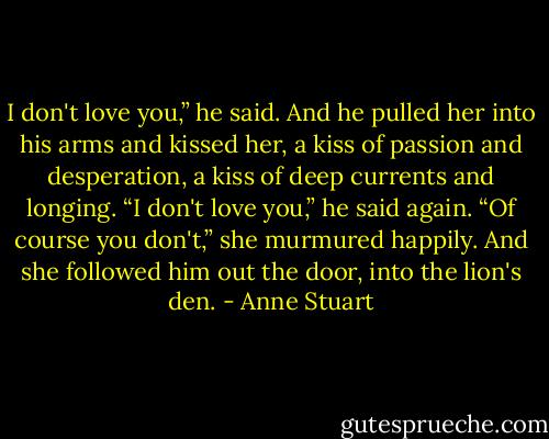 I don't love you,” he said. And he pulled her into his arms and kissed her, a kiss of passion and desperation, a kiss of deep<br />currents and longing. “I don't love you,” he said again.<br />“Of course you don't,” she murmured happily. And she followed him out the door, into the lion's den. - Anne Stuart