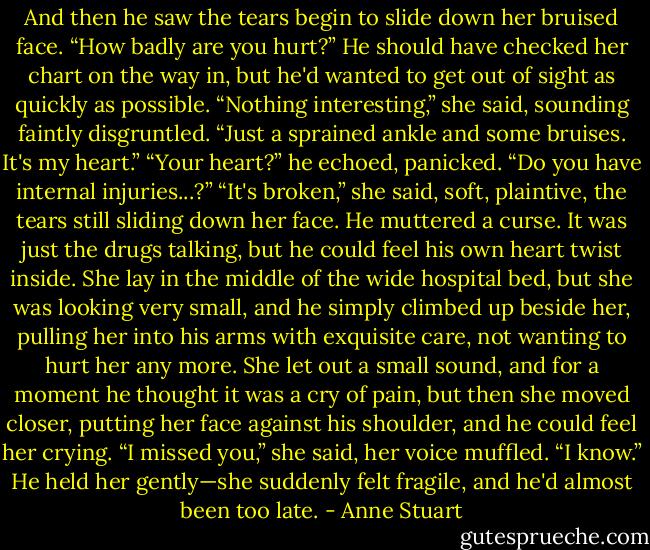And then he saw the tears begin to slide down her bruised face.<br />“How badly are you hurt?” He should have checked her chart on the way in, but he'd wanted to get out of sight as quickly as possible.<br />“Nothing interesting,” she said, sounding faintly disgruntled. “Just a sprained ankle and some bruises. It's my heart.”<br />“Your heart?” he echoed, panicked. “Do you have internal injuries...?”<br />“It's broken,” she said, soft, plaintive, the tears still sliding down her face.<br />He muttered a curse. It was just the drugs talking, but he could feel his own heart twist inside. She lay in the middle of the wide hospital bed, but she was looking very small, and he simply climbed up beside her, pulling her into his arms with exquisite care, not wanting to hurt her any more.<br />She let out a small sound, and for a moment he thought it was a cry of pain, but then she moved closer, putting her face against his shoulder, and he could feel her crying. “I missed you,” she said, her voice muffled.<br />“I know.” He held her gently—she suddenly felt fragile, and he'd almost been too late. - Anne Stuart