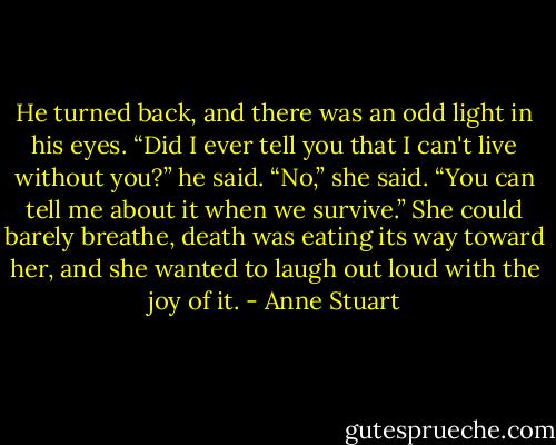 He turned back, and there was an odd light in his eyes. “Did I ever tell you that I can't live without you?” he said.<br />“No,” she said. “You can tell me about it when we survive.” She could barely breathe, death was eating its way toward her, and she wanted to laugh out loud with the joy of it. - Anne Stuart