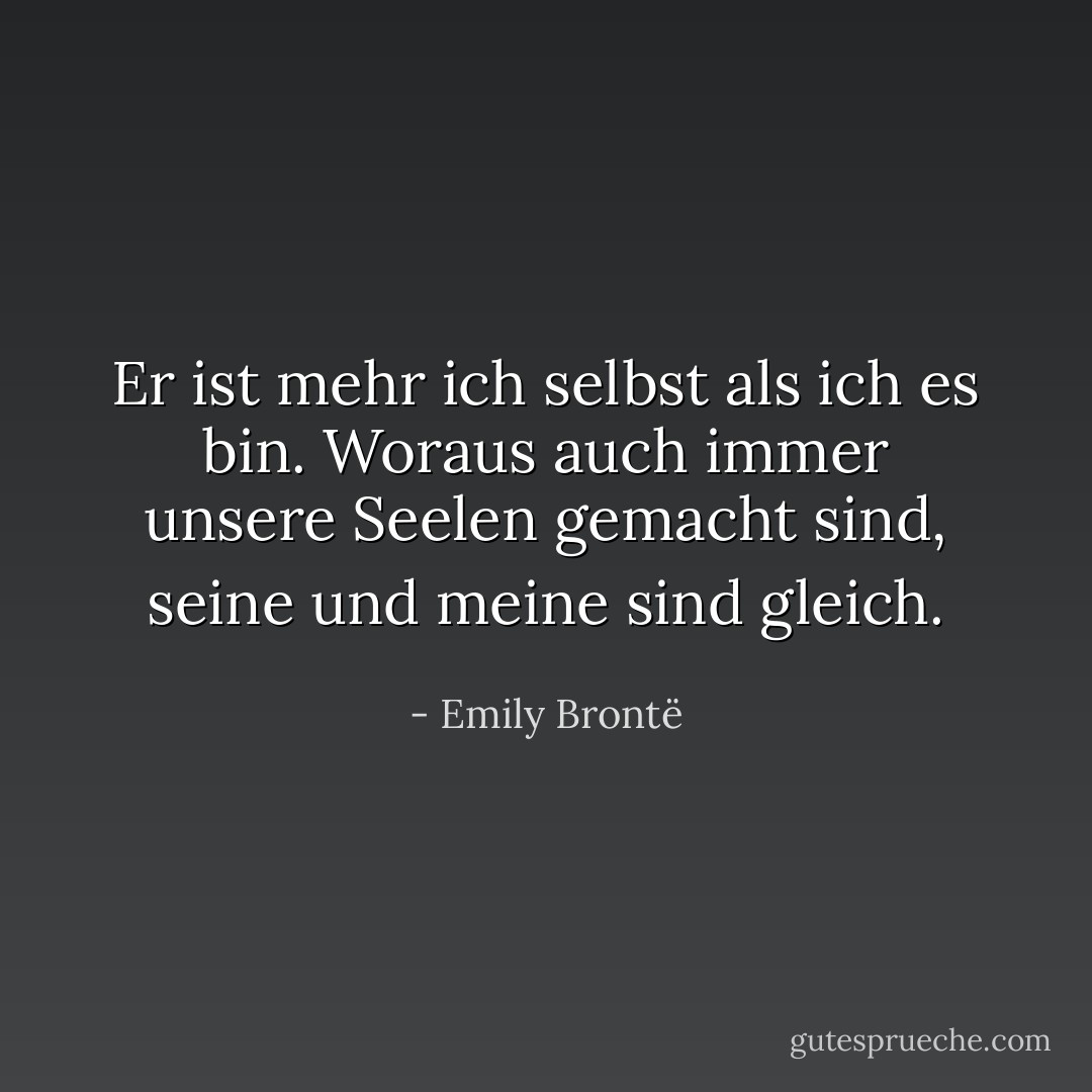 Er ist mehr ich selbst als ich es bin. Woraus auch immer unsere Seelen gemacht sind, seine und meine sind gleich. - Emily Brontë<