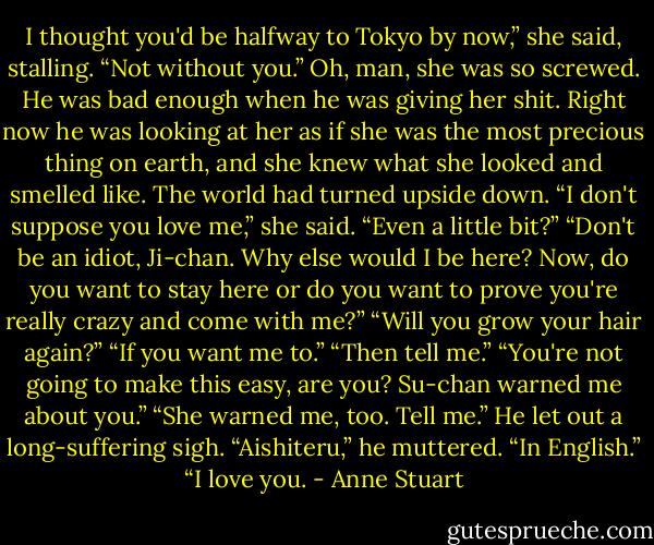 I thought you'd be halfway to Tokyo by now,” she said, stalling.<br />“Not without you.”<br />Oh, man, she was so screwed. He was bad enough when he was giving her shit. Right now he was looking at her as if<br />she was the most precious thing on earth, and she knew what she looked and smelled like. The world had turned upside<br />down.<br />“I don't suppose you love me,” she said. “Even a little bit?”<br />“Don't be an idiot, Ji-chan. Why else would I be here? Now, do you want to stay here or do you want to prove you're really<br />crazy and come with me?”<br />“Will you grow your hair again?”<br />“If you want me to.”<br />“Then tell me.”<br />“You're not going to make this easy, are you? Su-chan warned me about you.”<br />“She warned me, too. Tell me.”<br />He let out a long-suffering sigh. “Aishiteru,” he muttered.<br />“In English.”<br />“I love you. - Anne Stuart