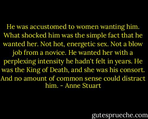He was accustomed to women wanting him. What shocked him was the simple fact that he wanted her.<br />Not hot, energetic sex. Not a blow job from a novice. He wanted her with a<br />perplexing intensity he hadn't felt in years. He was the King of Death, and she was his consort.<br />And no amount of common sense could distract him. - Anne Stuart