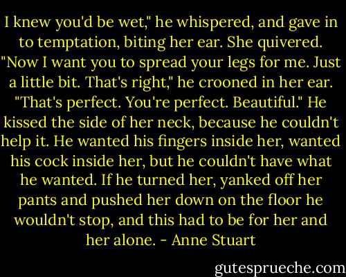 I knew you'd be wet," he whispered, and gave in to temptation, biting her ear.<br />She quivered. "Now I want you to spread your legs for me. Just a little bit. That's right," he crooned in her ear. "That's perfect. You're perfect. Beautiful." He kissed the side of her neck, because he couldn't help it. He wanted his fingers inside her, wanted his cock inside her, but he couldn't have what he wanted. If he turned her, yanked off her pants and pushed her down on the floor he wouldn't stop, and this had to be for her and her alone. - Anne Stuart