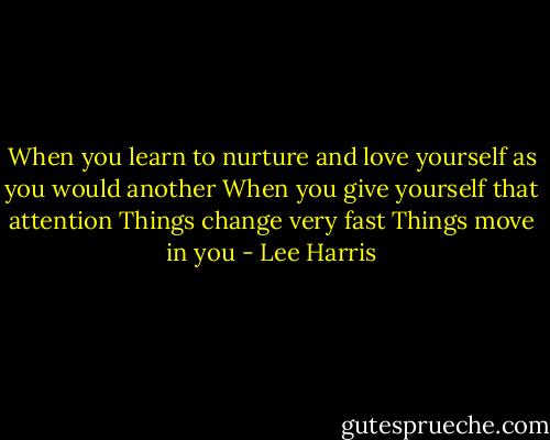 When you learn to nurture and love yourself as you would another<br />When you give yourself that attention<br />Things change very fast<br />Things move in you - Lee Harris