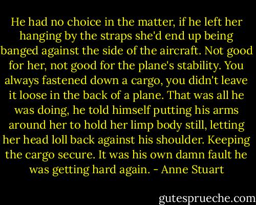 He had no choice in the matter, if he left her hanging by the straps she'd end up being banged against the side of the aircraft. Not good for her, not good for the plane's stability. You always fastened down a cargo, you didn't leave it loose in the back of a plane.<br />That was all he was doing, he told himself putting his arms around her to hold her limp body still, letting her head loll back against his shoulder. Keeping the cargo secure.<br />It was his own damn fault he was getting hard again. - Anne Stuart