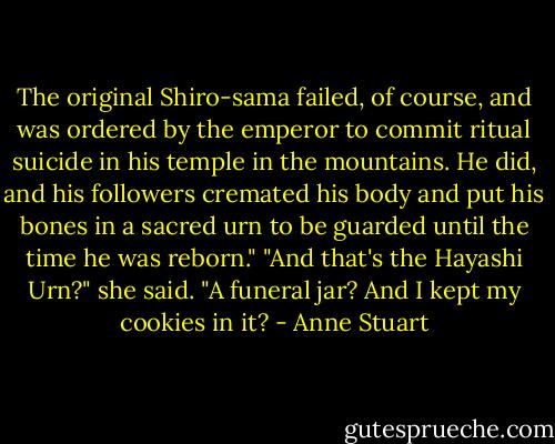 The original Shiro-sama failed, of course, and was ordered by the emperor to commit ritual suicide in his temple in the mountains. He did, and his followers cremated his body and put his bones in a sacred urn to be guarded until the time he was reborn."<br />"And that's the Hayashi Urn?" she said. "A funeral jar? And I kept my cookies in<br />it? - Anne Stuart